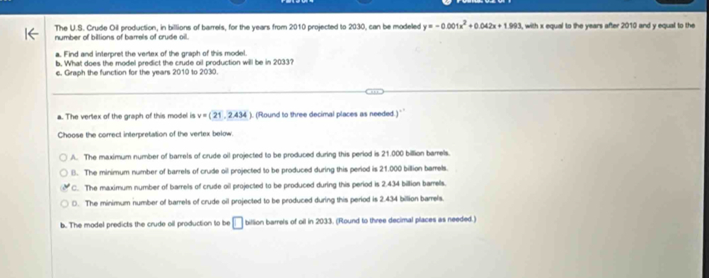 The U.S. Crude Oil production, in billions of barrels, for the years from 2010 projected to 2030, can be modeled y=-0.001x^2+0.042x+1.993 with x equal to the years after 2010 and y equal to the
number of billions of barrels of crude oil.
a. Find and interpret the vertex of the graph of this model.
b. What does the model predict the crude oil production will be in 2033?
c. Graph the function for the years 2010 to 2030.
a. The vertex of the graph of this model is v=(21,2.434 ). (Round to three decimal places as needed.) `
Choose the correct interpretation of the vertex below.
A. The maximum number of barrels of crude oil projected to be produced during this period is 21.000 billian barrels.
B. The minimum number of barrels of crude oil projected to be produced during this period is 21.000 billion barrels.
C. The maximum number of barrels of crude oil projected to be produced during this period is 2.434 billion barrels.
D. The minimum number of barrels of crude oil projected to be produced during this period is 2.434 billion barrels.
b. The model predicts the crude oil production to be □ billion barrels of oil in 2033. (Round to three decimal places as needed.)