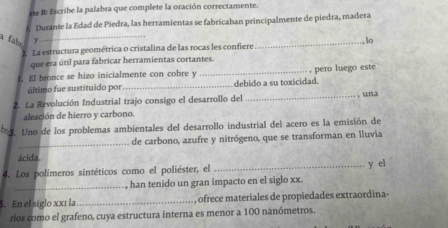 rte B: Escribe la palabra que complete la oración correctamente. 
. Durante la Edad de Piedra, las herramientas se fabricaban principalmente de piedra, madera 
a fabr y_ _lo 
. La estructura geométrica o cristalina de las rocas les confiere 
que era útil para fabricar herramientas cortantes. 
1. El bronce se hizo inicialmente con cobre y _, pero luego este 
último fue sustituido por_ debido a su toxicidad. 
2. La Revolución Industrial trajo consigo el desarrollo del 
_, una 
aleación de hierro y carbono. 
b 3. Uno de los problemas ambientales del desarrollo industrial del acero es la emisión de 
_de carbono, azufre y nitrógeno, que se transforman en lluvia 
ácida. _y el 
4. Los polímeros sintéticos como el poliéster, el 
_ han tenido un gran impacto en el siglo xx. 
5. En el siglo xxí la_ , ofrece materiales de propiedades extraordina- 
rios como el grafeno, cuya estructura interna es menor a 100 nanómetros.