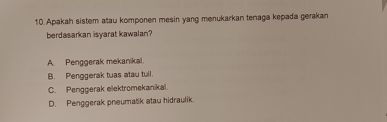 Apakah sistem atau komponen mesin yang menukarkan tenaga kepada gerakan
berdasarkan isyarat kawalan?
A. Penggerak mekanikal.
B. Penggerak tuas atau tuil.
C. Penggerak elektromekanikal.
D. Penggerak pneumatik atau hidraulik.