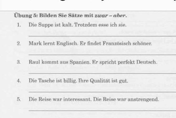 Übung 5: Bilden Sie Sätze mit zwar - aber. 
1. Die Suppe ist kalt. Trotzdem esse ich sie. 
_ 
2. Mark lernt Englisch. Er findet Französisch schöner. 
_ 
3. Raul kommt aus Spanien. Er spricht perfekt Deutsch. 
_ 
4. Die Tasche ist billig. Ihre Qualität ist gut. 
_ 
5. Die Reise war interessant. Die Reise war anstrengend. 
_