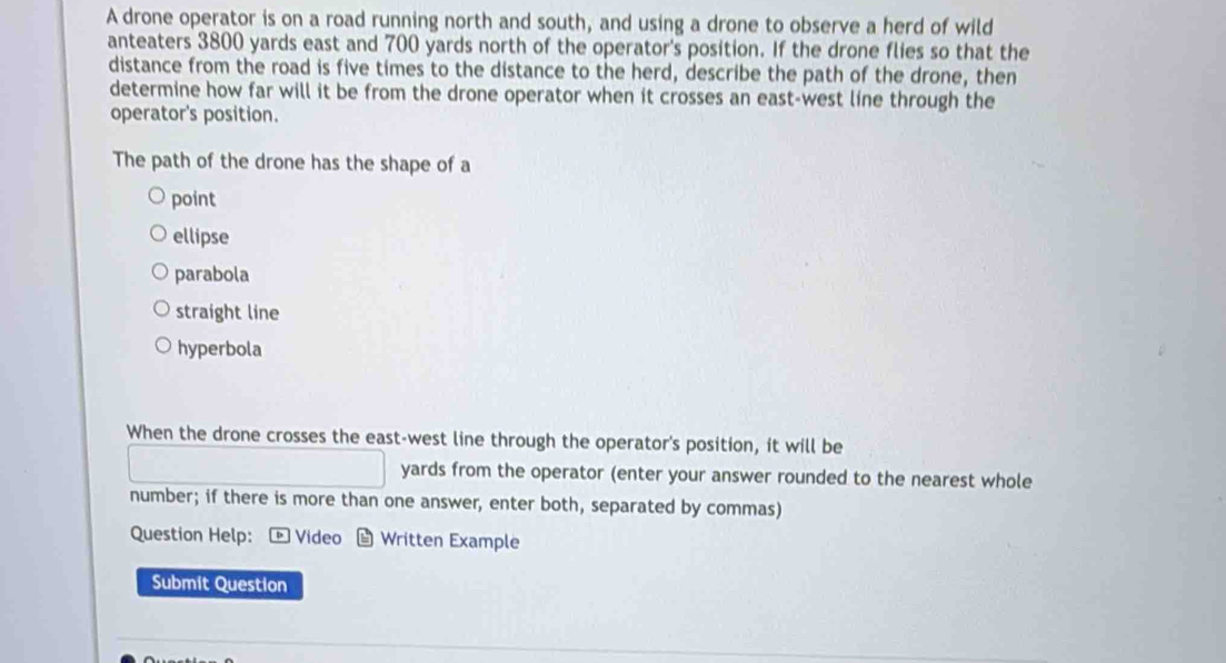 A drone operator is on a road running north and south, and using a drone to observe a herd of wild
anteaters 3800 yards east and 700 yards north of the operator's position. If the drone flies so that the
distance from the road is five times to the distance to the herd, describe the path of the drone, then
determine how far will it be from the drone operator when it crosses an east-west line through the
operator's position.
The path of the drone has the shape of a
point
ellipse
parabola
straight line
hyperbola
When the drone crosses the east-west line through the operator's position, it will be
yards from the operator (enter your answer rounded to the nearest whole
number; if there is more than one answer, enter both, separated by commas)
Question Help: * Video - Written Example
Submit Question