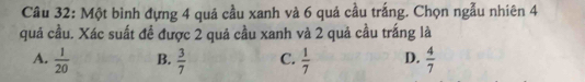 Một bình đựng 4 quá cầu xanh và 6 quả cầu trắng. Chọn ngẫu nhiên 4
quả cầu. Xác suất đề được 2 quả cầu xanh và 2 quả cầu trắng là
A.  1/20  B.  3/7  C.  1/7  D.  4/7 