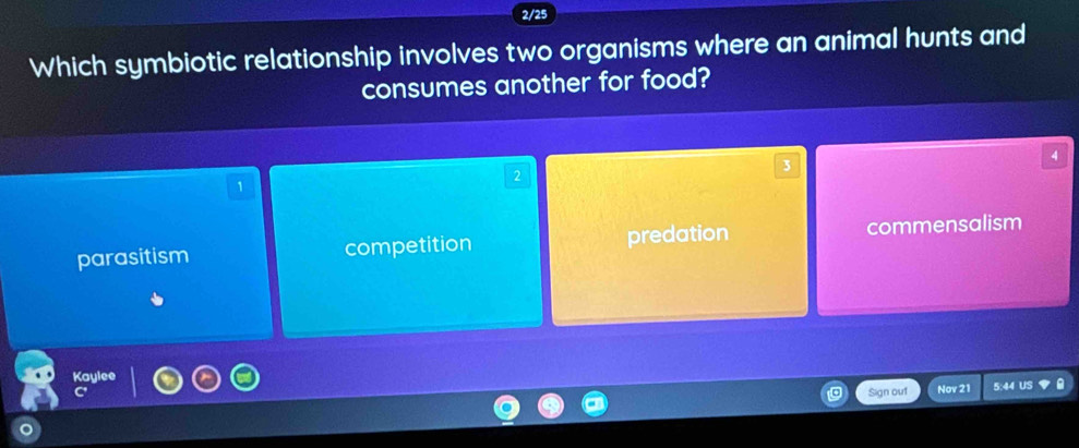 2/25
Which symbiotic relationship involves two organisms where an animal hunts and
consumes another for food?
4
2
3
1
parasitism competition predation commensalism
Kaylee
Sign out Nov 21 5:44 US