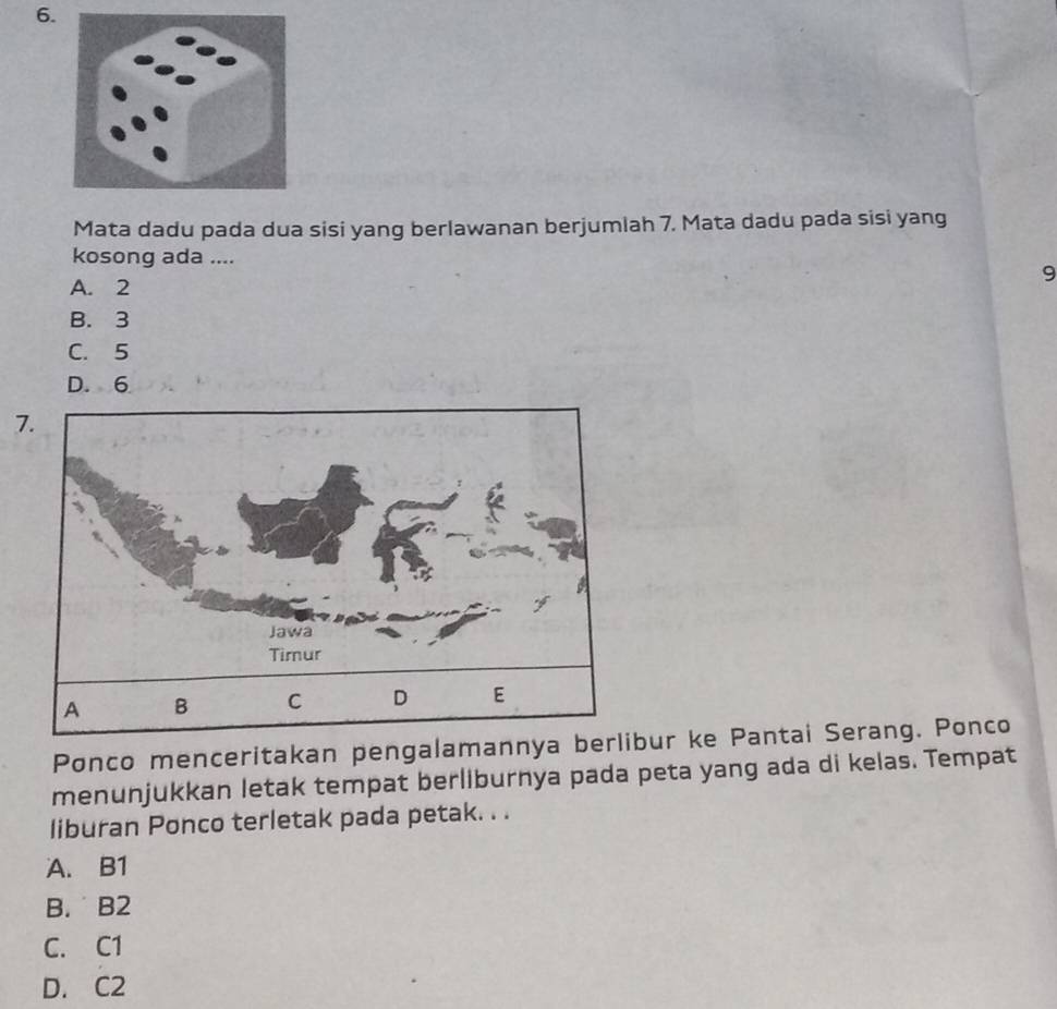 Mata dadu pada dua sisi yang berlawanan berjumlah 7. Mata dadu pada sisi yang
kosong ada ....
9
A. 2
B. 3
C. 5
D. 6
7.
Ponco menceritakan pengalamannya berlibur ke Pantai Serang. Ponco
menunjukkan letak tempat berliburnya pada peta yang ada di kelas. Tempat
liburan Ponco terletak pada petak. . .
A. B1
B. B2
C. C1
D. C2