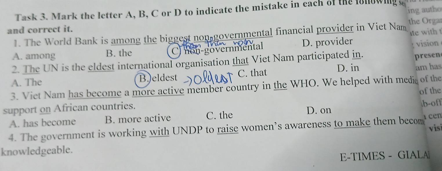 ing autho
Task 3. Mark the letter A, B, C or D to indicate the mistake in each of the 1onowing s
and correct it. the Orgar
1. The World Bank is among the biggest non governmental financial provider in Viet Nam ite with t
A. among B. the D. provider
C) non-governmental
vision
2. The UN is the eldest international organisation that Viet Nam participated in.
presen
A. The B.)eldest C. that
D. in am has
3. Viet Nam has become a more active member country in the WHO. We helped with medic of the
of the
support on African countries.
D. on
A. has become B. more active C. the b-off
4. The government is working with UNDP to raise women’s awareness to make them becom cen
vis
knowledgeable.
E-TIMES - GIALA