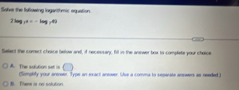 Solve the following logarithmic equation.
2log _7x=-log _749
Select the correct choice below and, if necessary, fill in the answer box to complete your choice.
A. The solution set is □ 
(Simplify your answer. Type an exact answer. Use a comma to separate answers as needed.)
B. There is no solution.