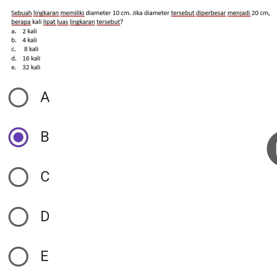 Sebuah lingkaran memiliki diameter 10 cm. Jika diameter tersebut diperbesar menjadi 20 cm,
berapa kali lipat luas lingkaran tersebut?
a. 2 kali
b. 4 kali
c. 8 kali
d. 16 kali
e. 32 kali
A
B
C
D
E