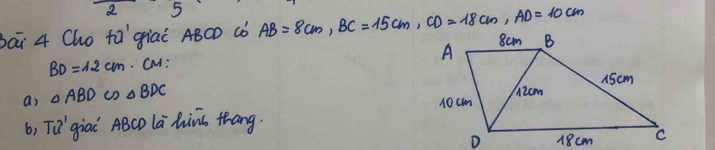 2 5 
bai 4 Cho fǎ `giaí ABCD ¢ò AB=8cm, BC=15cm, CD=18cm, AD=10cm
BD=1.2cm. CM: 
a) △ ABD cD △ BDC
b, TQ' giai ABCD la hins thang.