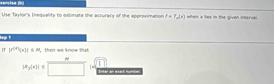 xercise (b) 
Use Taylor's Inequality to estimate the accuracy of the approximation fapprox T_n(x) when x lies in the given interval. 
tep 1 
If |f^((4))(x)|≤ M ， then we know that
M
|R_3(x)|≤ | xi
Enter an exact number