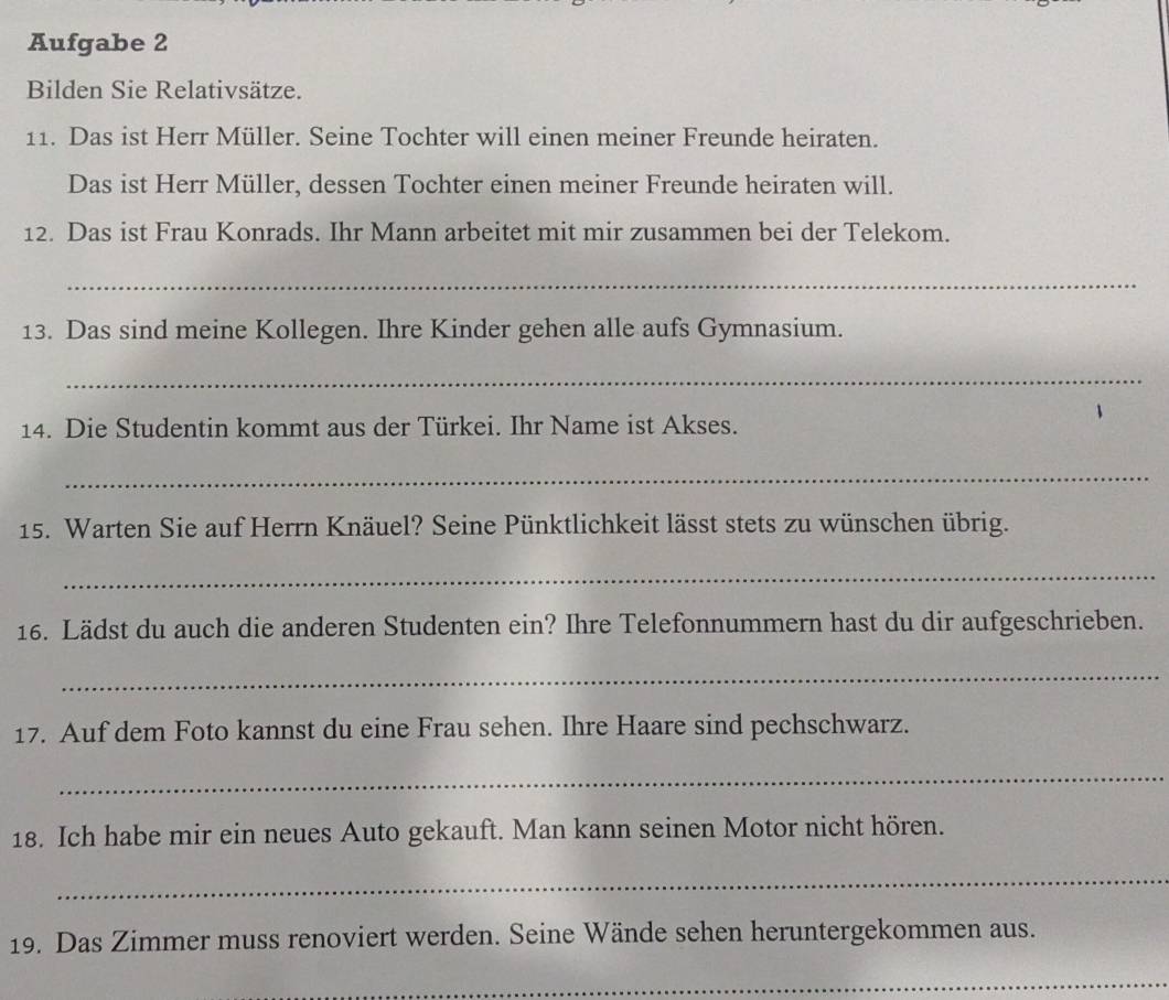 Aufgabe 2 
Bilden Sie Relativsätze. 
11. Das ist Herr Müller. Seine Tochter will einen meiner Freunde heiraten. 
Das ist Herr Müller, dessen Tochter einen meiner Freunde heiraten will. 
12. Das ist Frau Konrads. Ihr Mann arbeitet mit mir zusammen bei der Telekom. 
_ 
13. Das sind meine Kollegen. Ihre Kinder gehen alle aufs Gymnasium. 
_ 
14. Die Studentin kommt aus der Türkei. Ihr Name ist Akses. 
_ 
15. Warten Sie auf Herrn Knäuel? Seine Pünktlichkeit lässt stets zu wünschen übrig. 
_ 
16. Lädst du auch die anderen Studenten ein? Ihre Telefonnummern hast du dir aufgeschrieben. 
_ 
17. Auf dem Foto kannst du eine Frau sehen. Ihre Haare sind pechschwarz. 
_ 
18. Ich habe mir ein neues Auto gekauft. Man kann seinen Motor nicht hören. 
_ 
19. Das Zimmer muss renoviert werden. Seine Wände sehen heruntergekommen aus. 
_