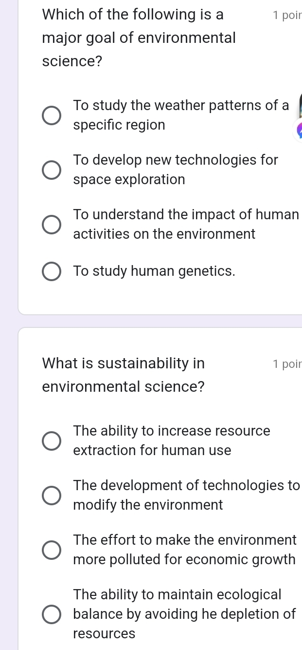 Which of the following is a 1 poir
major goal of environmental
science?
To study the weather patterns of a
specific region
To develop new technologies for
space exploration
To understand the impact of human
activities on the environment
To study human genetics.
What is sustainability in 1 poir
environmental science?
The ability to increase resource
extraction for human use
The development of technologies to
modify the environment
The effort to make the environment
more polluted for economic growth
The ability to maintain ecological
balance by avoiding he depletion of
resources