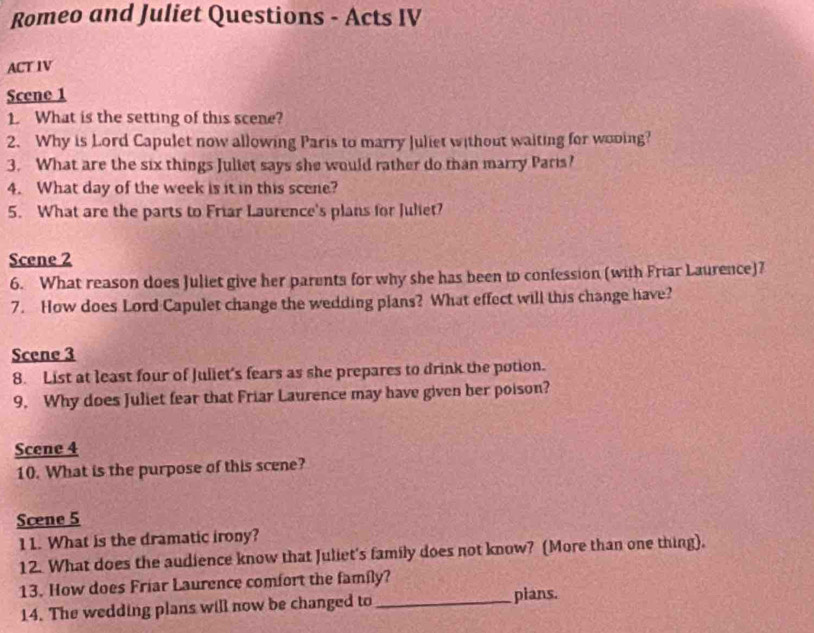 Romeo and Juliet Questions - Acts IV 
ACT IV 
Scene 1 
1. What is the setting of this scene? 
2. Why is Lord Capulet now allowing Paris to marry Juliet without waiting for wooing? 
3. What are the six things Juliet says she would rather do than marry Paris? 
4. What day of the week is it in this scene? 
5. What are the parts to Friar Laurence's plans for Juliet? 
Scene 2 
6. What reason does Juliet give her parents for why she has been to confession (with Friar Laurence)7 
7. How does Lord Capulet change the wedding plans? What effect will this change have? 
Scene 3 
8. List at least four of Juliet's fears as she prepares to drink the potion. 
9. Why does Juliet fear that Friar Laurence may have given her poison? 
Scene 4 
10. What is the purpose of this scene? 
Scene 5 
11. What is the dramatic irony? 
12. What does the audience know that Juliet's family does not know? (More than one thing). 
13. How does Friar Laurence comfort the family? 
14. The wedding plans will now be changed to _pians.