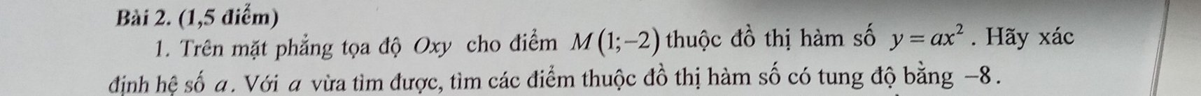 (1,5 điểm) 
1. Trên mặt phẳng tọa độ Oxy cho điểm M(1;-2) thuộc đồ thị hàm số y=ax^2. Hãy xác 
định hệ số a. Với a vừa tìm được, tìm các điểm thuộc đồ thị hàm số có tung độ bằng −8.