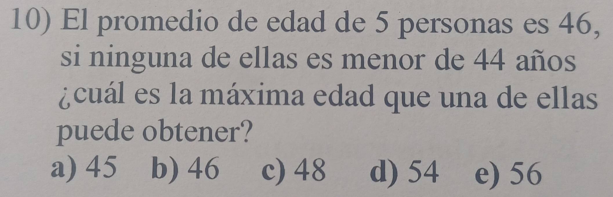 El promedio de edad de 5 personas es 46,
si ninguna de ellas es menor de 44 años
¿cuál es la máxima edad que una de ellas
puede obtener?
a) 45 b) 46 c) 48
d) 54 e) 56