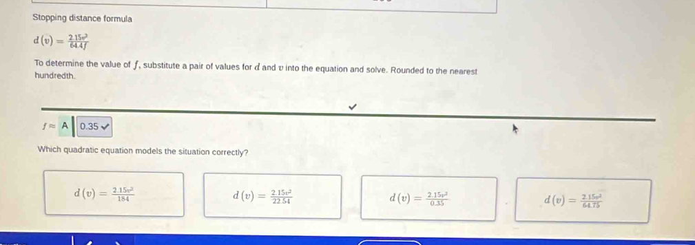 Stopping distance formula
d(v)= (2.15v^2)/64.4f 
To determine the value of ƒ, substitute a pair of values for dand v into the equation and solve. Rounded to the nearest
hundredth.
fapprox A 0.35
Which quadratic equation models the situation correctly?
d(v)= (2.15v^2)/184 
d(v)= (2.15v^2)/22.54 
d(v)= (2.15v^2)/0.35 
d(v)= (2.15v^2)/64.75 