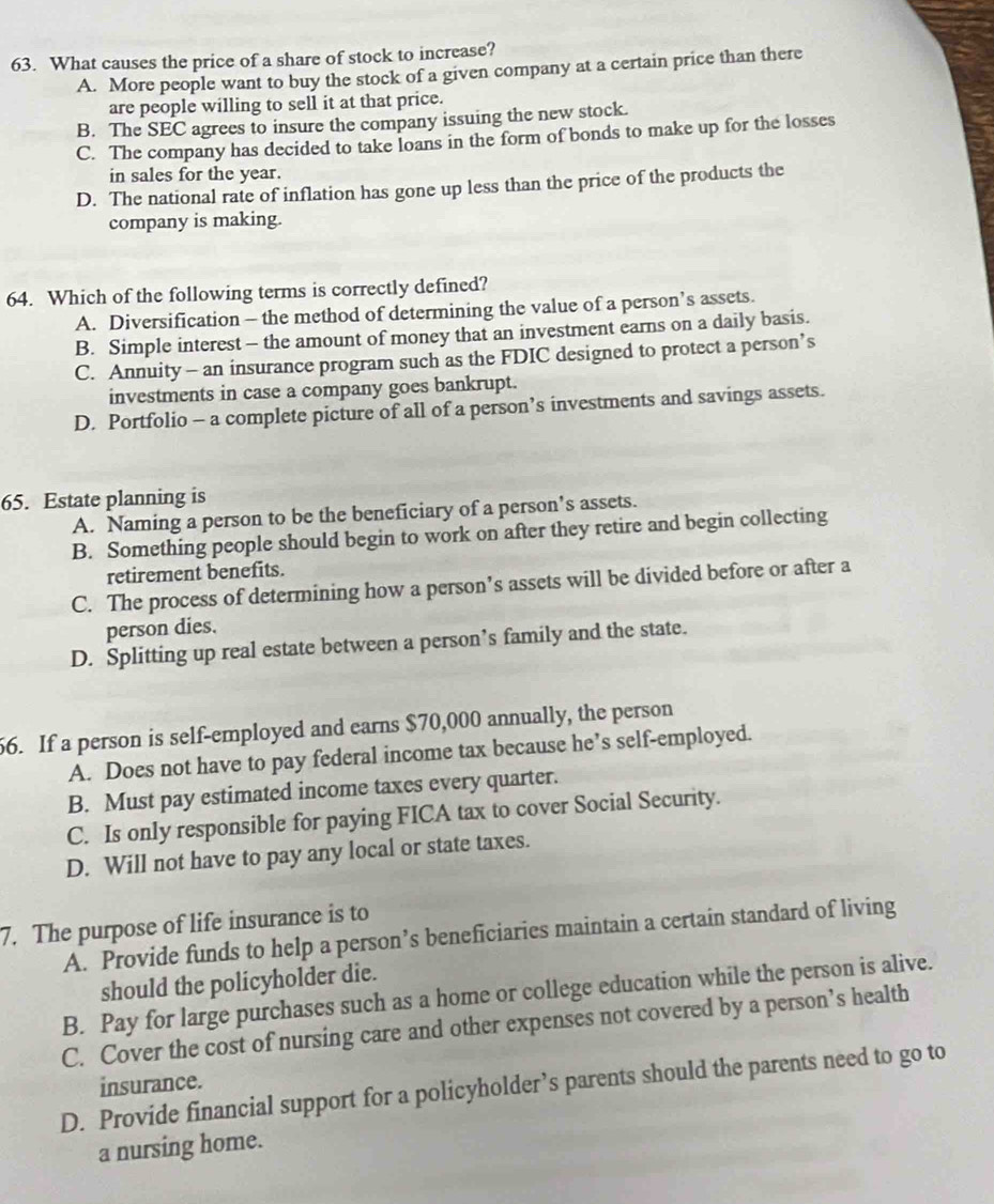 What causes the price of a share of stock to increase?
A. More people want to buy the stock of a given company at a certain price than there
are people willing to sell it at that price.
B. The SEC agrees to insure the company issuing the new stock.
C. The company has decided to take loans in the form of bonds to make up for the losses
in sales for the year.
D. The national rate of inflation has gone up less than the price of the products the
company is making.
64. Which of the following terms is correctly defined?
A. Diversification - the method of determining the value of a person’s assets.
B. Simple interest - the amount of money that an investment earns on a daily basis.
C. Annuity - an insurance program such as the FDIC designed to protect a person’s
investments in case a company goes bankrupt.
D. Portfolio - a complete picture of all of a person’s investments and savings assets.
65. Estate planning is
A. Naming a person to be the beneficiary of a person’s assets.
B. Something people should begin to work on after they retire and begin collecting
retirement benefits.
C. The process of determining how a person’s assets will be divided before or after a
person dies.
D. Splitting up real estate between a person’s family and the state.
66. If a person is self-employed and earns $70,000 annually, the person
A. Does not have to pay federal income tax because he’s self-employed.
B. Must pay estimated income taxes every quarter.
C. Is only responsible for paying FICA tax to cover Social Security.
D. Will not have to pay any local or state taxes.
7. The purpose of life insurance is to
A. Provide funds to help a person’s beneficiaries maintain a certain standard of living
should the policyholder die.
B. Pay for large purchases such as a home or college education while the person is alive.
C. Cover the cost of nursing care and other expenses not covered by a person’s health
insurance.
D. Provide financial support for a policyholder’s parents should the parents need to go to
a nursing home.