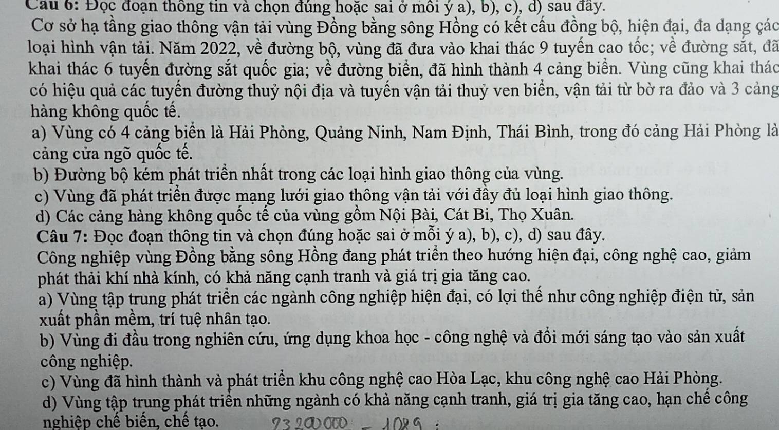 Cau 6: Đọc đoạn thông tin và chọn đúng hoặc sai ở môi ý a), b), c), d) sau đầy.
Cơ sở hạ tầng giao thông vận tải vùng Đồng bằng sông Hồng có kết cấu đồng bộ, hiện đại, đa dạng các
loại hình vận tải. Năm 2022, về đường bộ, vùng đã đưa vào khai thác 9 tuyến cao tốc; về đường sắt, đã
khai thác 6 tuyến đường sắt quốc gia; về đường biển, đã hình thành 4 cảng biển. Vùng cũng khai thác
có hiệu quả các tuyển đường thuỷ nội địa và tuyến vận tải thuỷ ven biển, vận tải từ bờ ra đảo và 3 cảng
hàng không quốc tế.
a) Vùng có 4 cảng biển là Hải Phòng, Quảng Ninh, Nam Định, Thái Bình, trong đó cảng Hải Phòng là
cảng cửa ngõ quốc tế.
b) Đường bộ kém phát triền nhất trong các loại hình giao thông của vùng.
c) Vùng đã phát triển được mạng lưới giao thông vận tải với đầy đủ loại hình giao thông.
d) Các cảng hàng không quốc tế của vùng gồm Nội Bài, Cát Bi, Thọ Xuân.
Câu 7: Đọc đoạn thông tin và chọn đúng hoặc sai ở mỗi ý a), b), c), d) sau đây.
Công nghiệp vùng Đồng bằng sông Hồng đang phát triển theo hướng hiện đại, công nghệ cao, giảm
phát thải khí nhà kính, có khả năng cạnh tranh và giá trị gia tăng cao.
a) Vùng tập trung phát triển các ngành công nghiệp hiện đại, có lợi thể như công nghiệp điện tử, sản
xuất phần mềm, trí tuệ nhân tạo.
b) Vùng đi đầu trong nghiên cứu, ứng dụng khoa học - công nghệ và đồi mới sáng tạo vào sản xuất
công nghiệp.
c) Vùng đã hình thành và phát triển khu công nghệ cao Hòa Lạc, khu công nghệ cao Hải Phòng.
d) Vùng tập trung phát triền những ngành có khả năng cạnh tranh, giá trị gia tăng cao, hạn chể công
nghiệp chế biến, chế tạo.