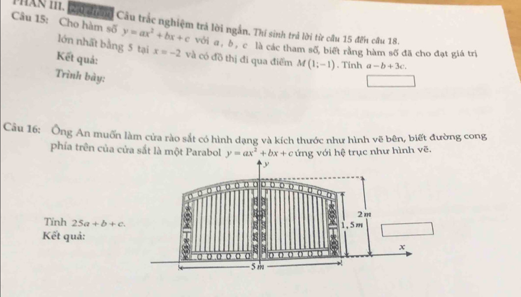 HAN III. 2 đểi Câu trác nghiệm trả lời ngắn. Thí sinh trả lời từ cầu 15 đến câu 18. 
Câu 15: Cho hàm số y=ax^2+bx+c với a , b , c là các tham số, biết rằng hàm số đã cho đạt giá trị 
lớn nhất bằng 5 tại x=-2 và có đồ thị đi qua điểm M(1;-1). Tính a-b+3c. 
Kết quả: 
Trình bày: 
Cầu 16: Ông An muốn làm cửa rào sắt có hình dạng và kích thước như hình vẽ bên, biết đường cong 
phía trên của cửa sắt là một Parabol y=ax^2+bx+c ứng với hệ trục như hình vẽ. 
Tính 25a+b+c. 
Kết quả: