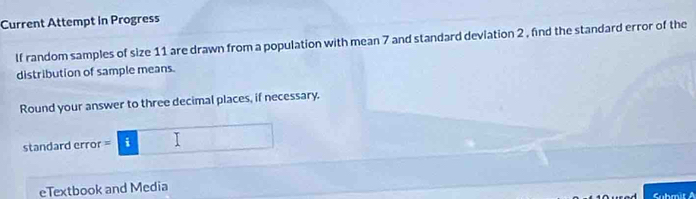 Current Attempt in Progress 
lf random samples of size 11 are drawn from a population with mean 7 and standard deviation 2 , find the standard error of the 
distribution of sample means. 
Round your answer to three decimal places, if necessary. 
standard error = =i□ 
eTextbook and Media 
Submit A