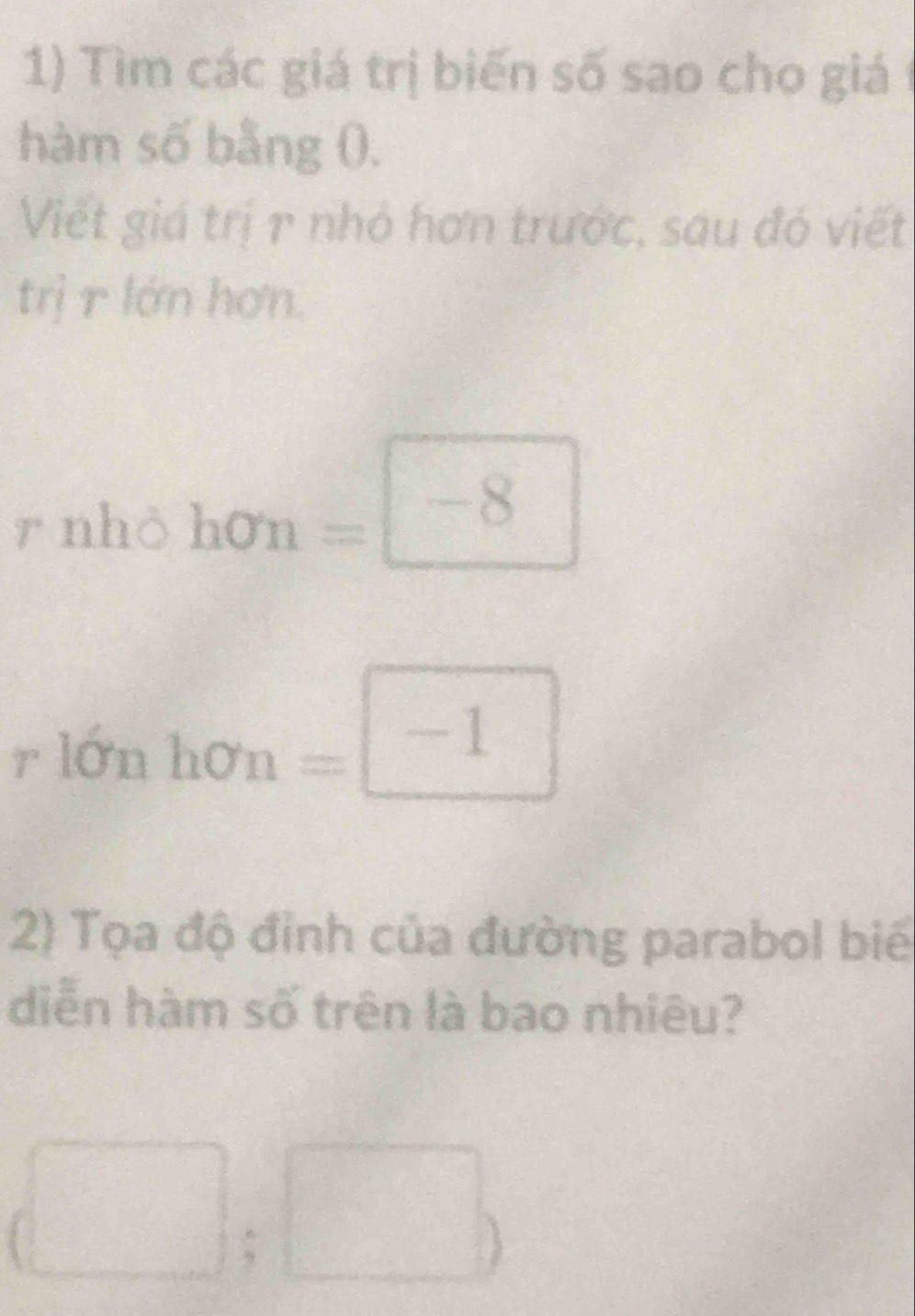 Tìm các giá trị biến số sao cho giá 1 
hàm số bằng 0. 
Viết giá trị 1 nhỏ hơn trước, sau đó viết 
trị r lớn hơn. 
^· 1 nhỏ hon=□ -8
rlonhon=□ -1
2) Tọa độ đỉnh của đường parabol biể 
diễn hàm số trên là bao nhiêu? 
(□ ;□ )