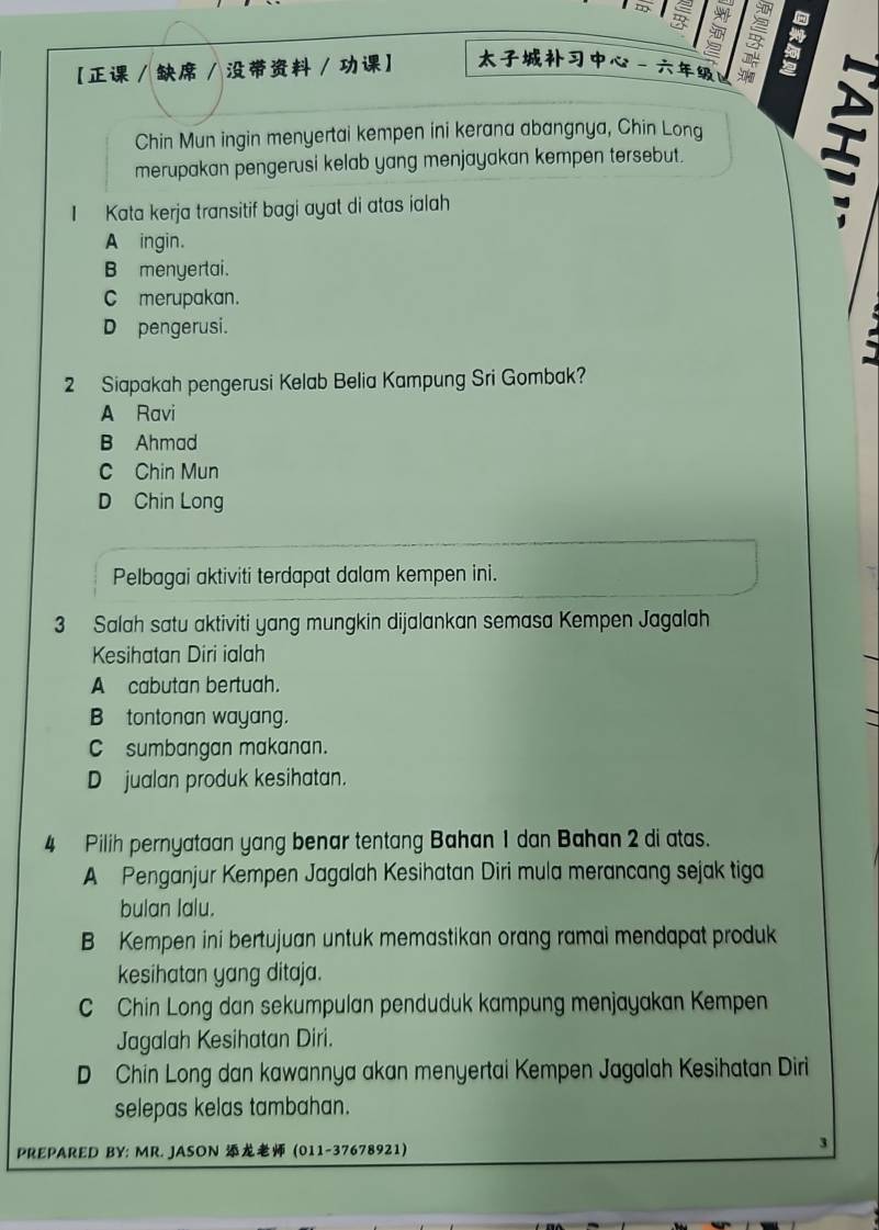 【 / / / 】 - 
Chin Mun ingin menyertai kempen ini kerana abangnya, Chin Long
merupakan pengerusi kelab yang menjayakan kempen tersebut.
I Kata kerja transitif bagi ayat di atas ialah
I
A ingin.
B menyertai.
C merupakan.
D pengerusi.
2 Siapakah pengerusi Kelab Belia Kampung Sri Gombak?
A Ravi
B Ahmad
C Chin Mun
D Chin Long
Pelbagai aktiviti terdapat dalam kempen ini.
3 Salah satu aktiviti yang mungkin dijalankan semasa Kempen Jagalah
Kesihatan Diri ialah
A cabutan bertuah.
B tontonan wayang.
C sumbangan makanan.
D jualan produk kesihatan.
4 Pilih pernyataan yang benar tentang Bahan 1 dan Bahan 2 di atas.
A Penganjur Kempen Jagalah Kesihatan Diri mula merancang sejak tiga
bulan lalu.
B Kempen ini bertujuan untuk memastikan orang ramai mendapat produk
kesihatan yang ditaja.
C Chin Long dan sekumpulan penduduk kampung menjayakan Kempen
Jagalah Kesihatan Diri.
D Chin Long dan kawannya akan menyertai Kempen Jagalah Kesihatan Diri
selepas kelas tambahan.
PREPARED BY: MR. JASON (011-37678921)
3