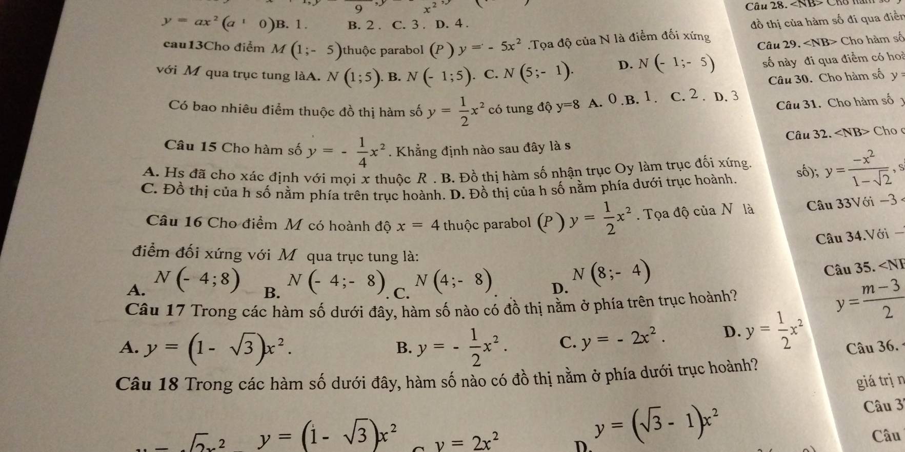 x^2
Câu 28. Cho hàn
y=ax^2(a^10)B.1. B. 2 . C. 3 . D. 4 .
đồ thị của hàm số đi qua điễn
cau13Cho điểm M(1;-5) thuộc parabol (P) y=-5x^2 Tọa độ của N là điểm đối xứng
Câu 29. ∠ NBY Cho hàm số
với M qua trục tung làA. N(1;5). B. N(-1;5). C. N(5;-1).
D. N(-1;-5) số này đi qua điểm có hoà
Câu 30. Cho hàm số y=
Có bao nhiêu điểm thuộc đồ thị hàm số y= 1/2 x^2 có tung độ y=8 A. 0.B. 1. C. 2 . D. 3
Câu 31. Cho hàm số
Câu 32. Cho 
Câu 15 Cho hàm số y=- 1/4 x^2. Khẳng định nào sau đây là s
A. Hs đã cho xác định với mọi x thuộc R . B. Đồ thị hàm số nhận trục Oy làm trục đối xứng. số); y= (-x^2)/1-sqrt(2) ,s
C. Đồ thị của h số nằm phía trên trục hoành. D. Đồ thị của h số nằm phía dưới trục hoành.
uaN là  Câu 33Với −3 
Câu 16 Cho điểm M có hoành độ x=4 thuộc parabol ( r ) y= 1/2 x^2.  Tọa độ củạ
Câu 34.Với -
điểm đối xứng với Môqua trục tung là:
A. N(-4;8) N(-4;-8) C. N(4;-8) D. N(8;-4)
Câu 35.
y= (m-3)/2 
A. y=(1-sqrt(3))x^2. y=- 1/2 x^2. C. y=-2x^2. D. y= 1/2 x^2 Câu 36.
B.
Câu 18 Trong các hàm số dưới đây, hàm số nào có đồ thị nằm ở phía dưới trục hoành?
giá rị n
Câu 3..-2y=(1-sqrt(3))x^2 y=2x^2
D. y=(sqrt(3)-1)x^2 Câu