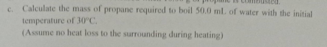 Calculate the mass of propane required to boil 50.0 mL of water with the initial 
temperature of 30°C. 
(Assume no heat loss to the surrounding during heating)