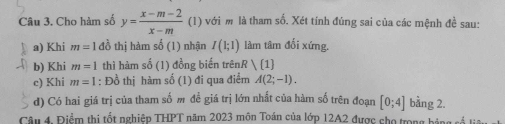 Cho hàm số y= (x-m-2)/x-m  (1) với m là tham số. Xét tính đúng sai của các mệnh đề sau: 
a) Khi m=1 đồ thị hàm shat o ( 1) nhận I(1;1) làm tâm đối xứng. 
b) Khi m=1 thì hàm số (1) đồng biến trênR / 1
c) Khi m=1 : Đồ thị hàm số (1) đi qua điểm A(2;-1). 
d) Có hai giá trị của tham số m để giá trị lớn nhất của hàm số trên đoạn [0;4] bằng 2. 
Câu 4. Điểm thi tốt nghiệp THPT năm 2023 môn Toán của lớp 12A2 được cho trong bảng