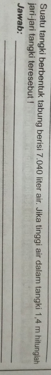 Suatu tangki berbentuk tabung berisi 7.040 liter air. Jika tinggi air dalam tangki 1,4 m hitunglah 
jari-jari tangki teresebut ! 
_ 
Jawab: 
_