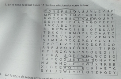 En la sopa de letras busca 15 términos relacionados con el turismo 
CON G R E S O A U J M L E V U P 
M W O V Q Y Ι M VE A XI J O D A 
R G E K A E E VI AJER O U M T 
S E H O V I S A A Q V G D P E D R 
U V C A B Q Y N C E E J E A U D I 
S I KR W A Q I I E I O TS U A M 
T S Κ C E E K m óPUE CAA TO 
E I O U VA X A N T Z E V P M B N 
N T M L A D C C Z P G Y Y O V D I 
T A PT C V Q I U M O E K R E Q O 
an fua o róór u Ji ti f d 
B T I R C GAN P NS O U E D I！ 
L EMA I SQPEWOIG C ZI 。 
Ε J Ε C O T U R T S M OO Ν A F V 
N J J R N O L E L B W D X N R E B 
X I S E E (H Ο TΕ き E R Í A E T C 
E Y U J S W I Y R É G T Z H O D Y 
8. De la sopa de letras anterior elím