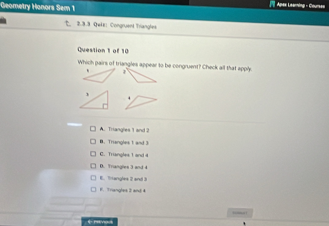 Geometry Honors Sem 1
Apex Learning - Courses
2.3.3 Quiz: Congruent Triangles
Question 1 of 10
Which pairs of triangles appear to be congruent? Check all that apply.
A、 Triangles 1 and 2 . Trangles 1 and 3
C. Triangles 1 and 4
D. Triangles 3 and 4
E. Triangles 2 and 3
F Triangles 2 and 4
PREVIOUS