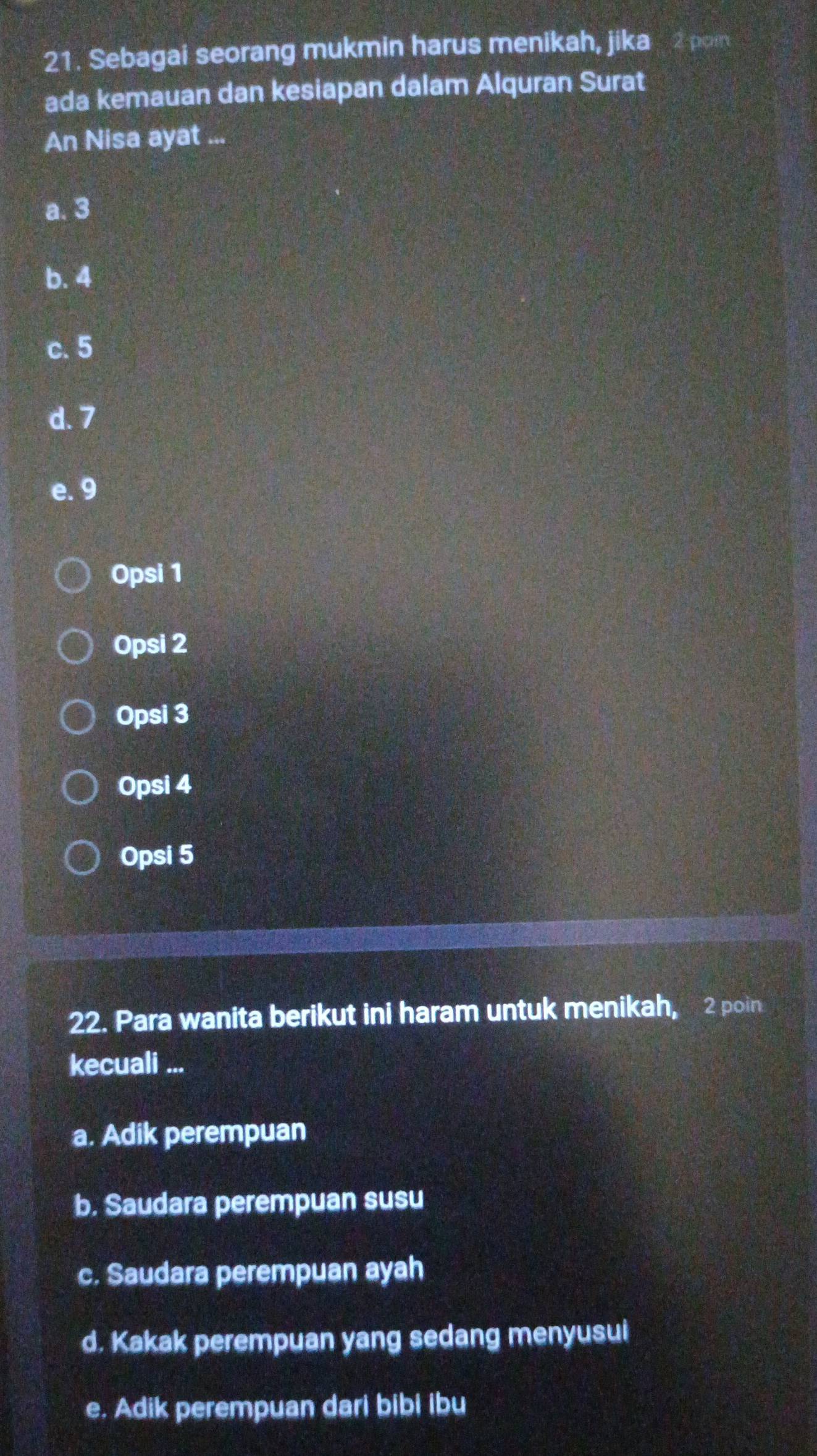 Sebagai seorang mukmin harus menikah, jika 2 poin
ada kemauan dan kesiapan dalam Alquran Surat
An Nisa ayat ...
a. 3
b. 4
c. 5
d. 7
e. 9
Opsi 1
Opsi 2
Opsi 3
Opsi 4
Opsi 5
22. Para wanita berikut ini haram untuk menikah, 2 poin
kecuali ...
a. Adik perempuan
b. Saudara perempuan susu
c. Saudara perempuan ayah
d. Kakak perempuan yang sedang menyusui
e. Adik perempuan dari bibi ibu