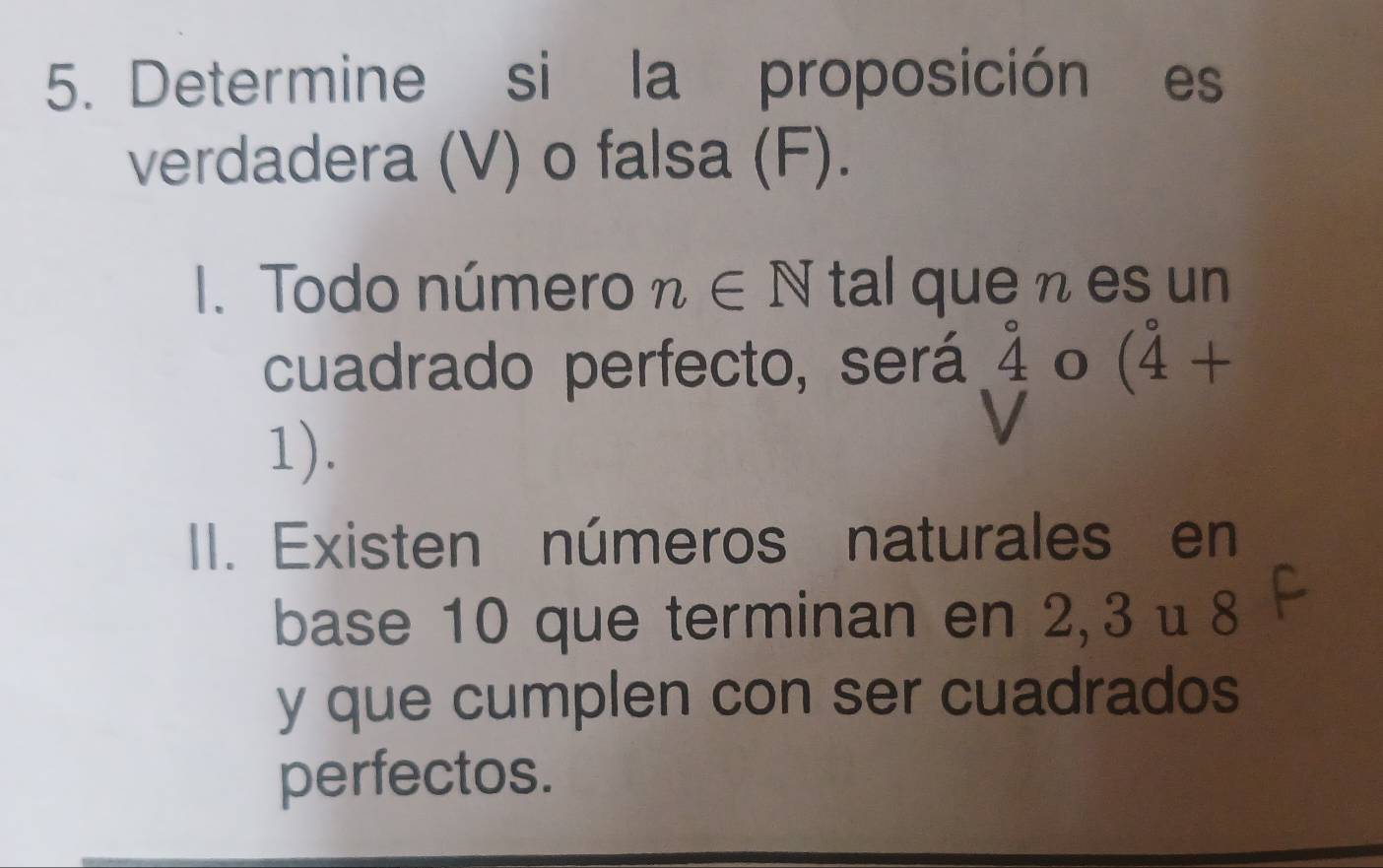 Determine si la proposición es 
verdadera (V) o falsa (F). 
1. Todo número n∈ N tal que n es un 
cuadrado perfecto, será 4° O (4°+
1). 
II. Existen números naturales en 
base 10 que terminan en 2, 3 u 8
y que cumplen con ser cuadrados 
perfectos.