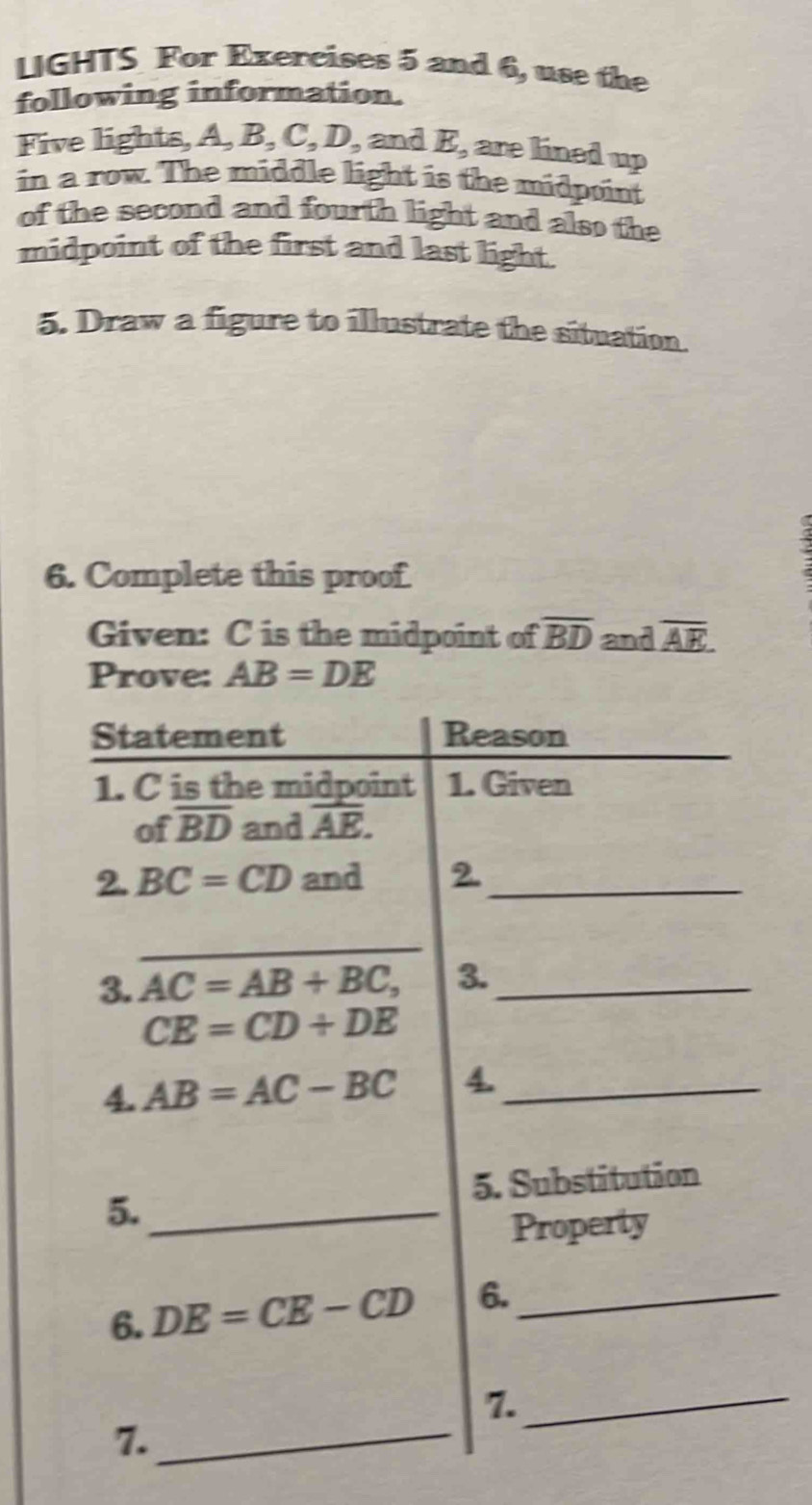 LIGHTS For Exercises 5 and 6, use the
following information.
Five lights, A B,C,D, and E_2 are lined up
in a row. The middle light is the midpoint
of the second and fourth light and also the
midpoint of the first and last light.
5. Draw a figure to illustrate the situation
6. Complete this proof
 
Given: C is the midpoint of overline BD and overline AE
Prove: AB=DE