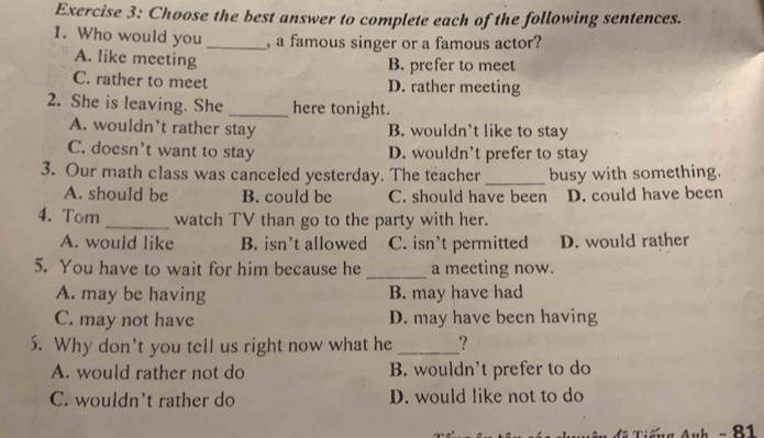 Choose the best answer to complete each of the following sentences.
1. Who would you _, a famous singer or a famous actor?
A. like meeting
B. prefer to meet
C. rather to meet D. rather meeting
2. She is leaving. She _here tonight.
A. wouldn’t rather stay B. wouldn’t like to stay
C. doesn't want to stay D. wouldn't prefer to stay
3. Our math class was canceled yesterday. The teacher _busy with something.
A. should be B. could be C. should have been D. could have been
4. Tom _watch TV than go to the party with her.
A. would like B. isn’t allowed C. isn't permitted D. would rather
5. You have to wait for him because he _a meeting now.
A. may be having B. may have had
C. may not have D. may have been having
5. Why don't you tell us right now what he _?
A. would rather not do B. wouldn't prefer to do
C. wouldn't rather do D. would like not to do
g Auh - 81