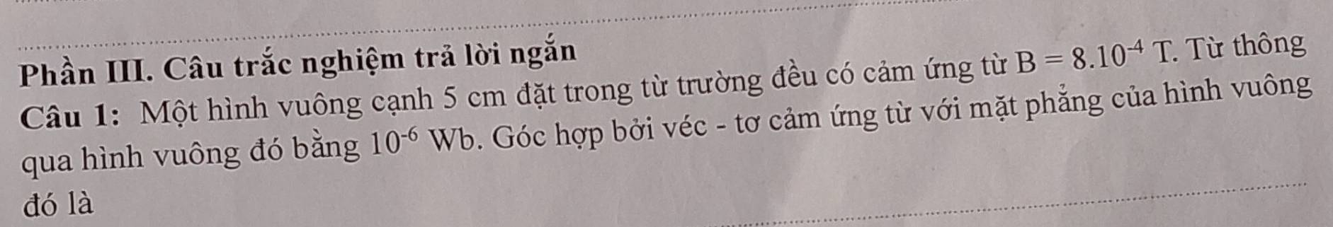 Phần III. Câu trắc nghiệm trả lời ngắn B=8.10^(-4)T. Từ thông 
Câu 1: Một hình vuông cạnh 5 cm đặt trong từ trường đều có cảm ứng từ 
qua hình vuông đó bằng 10^(-6)Wb Góc hợp bởi véc - tơ cảm ứng từ với mặt phẳng của hình vuông 
đó là