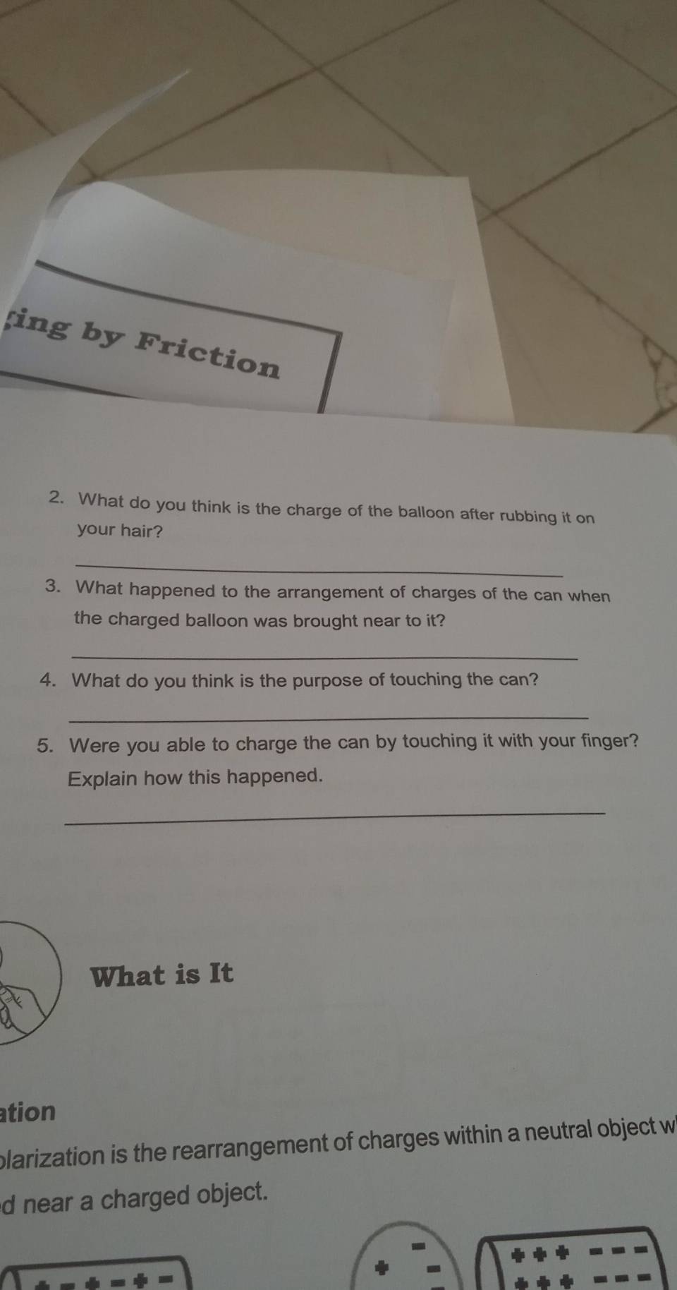 ing by Friction 
2. What do you think is the charge of the balloon after rubbing it on 
your hair? 
_ 
3. What happened to the arrangement of charges of the can when 
the charged balloon was brought near to it? 
_ 
4. What do you think is the purpose of touching the can? 
_ 
5. Were you able to charge the can by touching it with your finger? 
Explain how this happened. 
_ 
What is It 
ation 
plarization is the rearrangement of charges within a neutral object w 
d near a charged object.