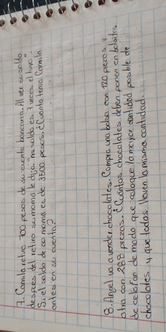 Camilaretico 700 pesoo de scccenta bancaria. Alver scooldo 
despces del retiro somama le dio. "mi saldo es 7 ueces el foro " 
Siel saldo de so mama es de 3500 pexos. (uonto tenia Camila 
antes en so cuenta? 
8. Ancel va a vender chocolates. Compro una bolsa can 120 piezcs y
60tra con 288 piezas. (Cuontos chocolates deben ponen enboloitas 
be celofan de modo gue cologue lameyor cantidad posible de 
chocolates y gue todos. leven Ia misma cantidad.