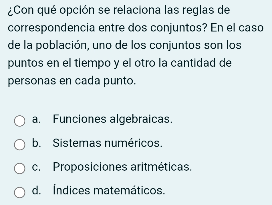 ¿Con qué opción se relaciona las reglas de
correspondencia entre dos conjuntos? En el caso
de la población, uno de los conjuntos son los
puntos en el tiempo y el otro la cantidad de
personas en cada punto.
a. Funciones algebraicas.
b. Sistemas numéricos.
c. Proposiciones aritméticas.
d. Índices matemáticos.