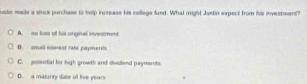 ustin made a stock purchase to help increass his college fund. What might Justin expect from his investment?
A. no loss of his onginal investment
D. small swest rate payments.
C. potantial for high growth and dividend payments
D. a maturey date of live years