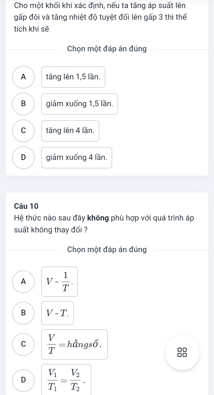 Cho một khối khí xác định, nếu ta tăng áp suất lên
gấp đôi và tăng nhiệt độ tuyệt đối lên gấp 3 thì thể
tích khí sẽ
Chọn một đáp án đúng
A tăng lên 1,5 lần.
B giảm xuống 1, 5 lần.
C tăng lên 4 lần.
D giảm xuống 4 lần.
Câu 10
Hệ thức nào sau đây không phù hợp với quá trình áp
suất không thay đổi ?
Chọn một đáp án đúng
A V- 1/T .
B Vsim T.
C  V/T = hằngsố.
D frac V_1T_1=frac V_2T_2.