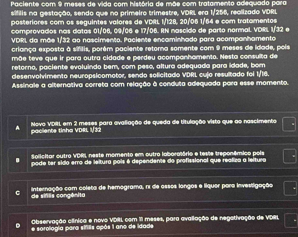 Paciente com 9 meses de vida com história de mãe com tratamento adequado para
sífilis na gestação, sendo que no primeiro trimestre, VDRL era 1/256, realizado VDRL
posteriores com os seguintes valores de VDRL 1/128, 20/06 1/64 e com tratamentos
comprovados nas datas 01/06, 09/06 e 17/06. RN nascido de parto normal. VDRL 1/32 e
VDRL da mãe 1/32 ao nascimento. Paciente encaminhado para acompanhamento
criança exposta à sífilis, porém paciente retorna somente com 9 meses de idade, pois
mãe teve que ir para outra cidade e perdeu acompanhamento. Nesta consulta de
retorno, paciente evoluindo bem, com peso, altura adequada para idade, bom
desenvolvimento neuropsicomotor, sendo solicitado VDRL cujo resultado foi 1/16.
Assinale a alternativa correta com relação à conduta adequada para esse momento.
Novo VDRL em 2 meses para avaliação de queda de titulação visto que ao nascimento
a paciente tinha VDRL 1/32
Solicitar outro VDRL neste momento em outro laboratório e teste treponêmico pois
B pode ter sido erro de leitura pois é dependente do profissional que realiza a leitura
Internação com coleta de hemograma, rx de ossos longos e liquor para investigação
de sífilis congênita
Observação clínica e novo VDRL com 11 meses, para avaliação de negativação de VDRL
e sorologia para sífilis após 1 ano de idade