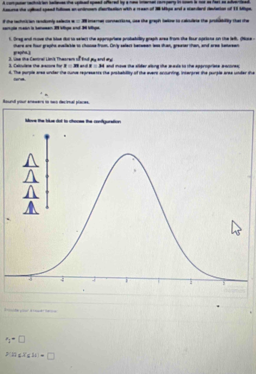 A compaser techais ian believes the upised speed offered by a new internet company in sown is not se fart as adverdsed. 
Asume the upioed speed fullmes an undroen disritasion with a mean of 38 Mapa and a standard deviasion of 11 Mbpe. 
f the technician randomly selects a 20 inernes connections, uss the graph below to calcuiete the probabilly that the 
semple mean is berween 301 Mbps and 3 Mbps. 
t. Oreg and move the blue dod to select the appropriate probabiliy graph ares from the four aptions on the left. (Note - 
there are four graphs avallable to choose from. On ly select berween less than, greater than, and area ietween 
gropha.] 
2. Lise the Central Lim'k Theorem to lnd jg and ax
2. Celculese the earore for x=3π and x=34 and move the stider along the 2 -ais to the appropriate pecores; 
4. The purple area under the curve represents the probiability of the event accunding, interpres the purple aree under the 
curva. 
ound your anowers to nwo decimal places. 
Move the blue dot to c 
Grosite your Axsser tesa
v_i=□
P(12≤ X≤ 81)=□