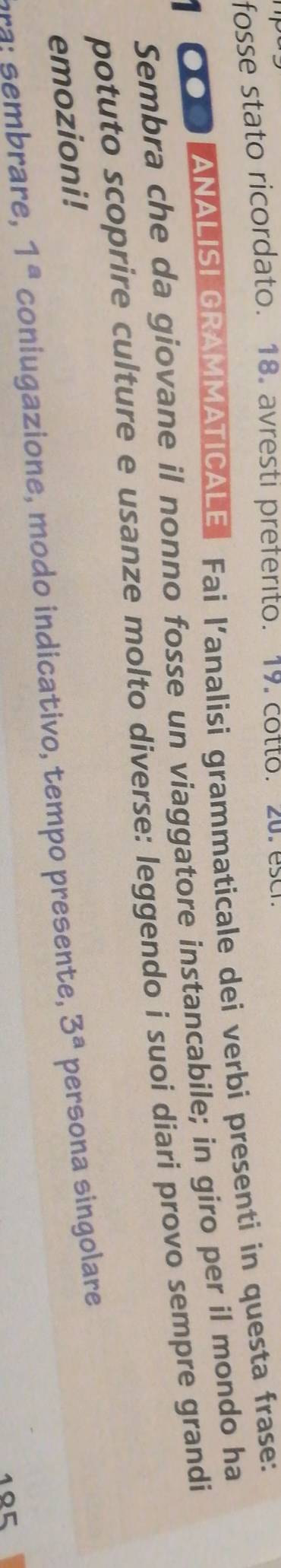 fosse stato ricordato. 18. avresti preferito. 19. cotto. zu. esci. 
1 000 ANALISI GRAMMATICALE Fai l’analisi grammaticale dei verbi presenti in questa frase: 
Sembra che da giovane il nonno fosse un viaggatore instancabile; in giro per il mondo ha 
potuto scoprire culture e usanze molto diverse: leggendo i suoi diari provo sempre grandi 
emozioni! 
are, 1^a coniugazione, modo indicativo, tempo presente, 3^a persona singolare
105