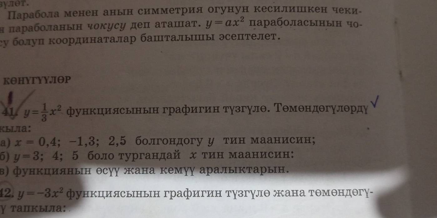 3χπθT. 
Парабола менен анын симметрия огунун кесилишкен чеки- 
Η πарабοланын чокусу деπ аτашаτ. y=ax^2 параболасынын чо- 
cу болуп координаталар башталышы эсептелет. 
KθHYTYYJΘP 
41 y= 1/3 x^2 функцилсьньн графигин тузгулθ. ΤΘмθндθгулθрду 
kыijīa: 
a) x=0,4;-1,3;2, 5 болгондогу у тин маанисин; 
5) y=3 ;4; 5 боло тургандай х тин маанисин: 

β) функпиянын θсуу жана кемуу аралыктарын. 
42. y=-3x^2 функциясьньн графигин тузгулθ жана тΘмθндθгу- 
γ тапкыла: .