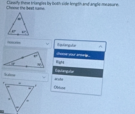 Classify these triangles by both side length and angle measure.
Choose the best name.
Isosceles Equiangular
choose your answ  ...
Right
Equiangular
Scalene acute
Obtuse