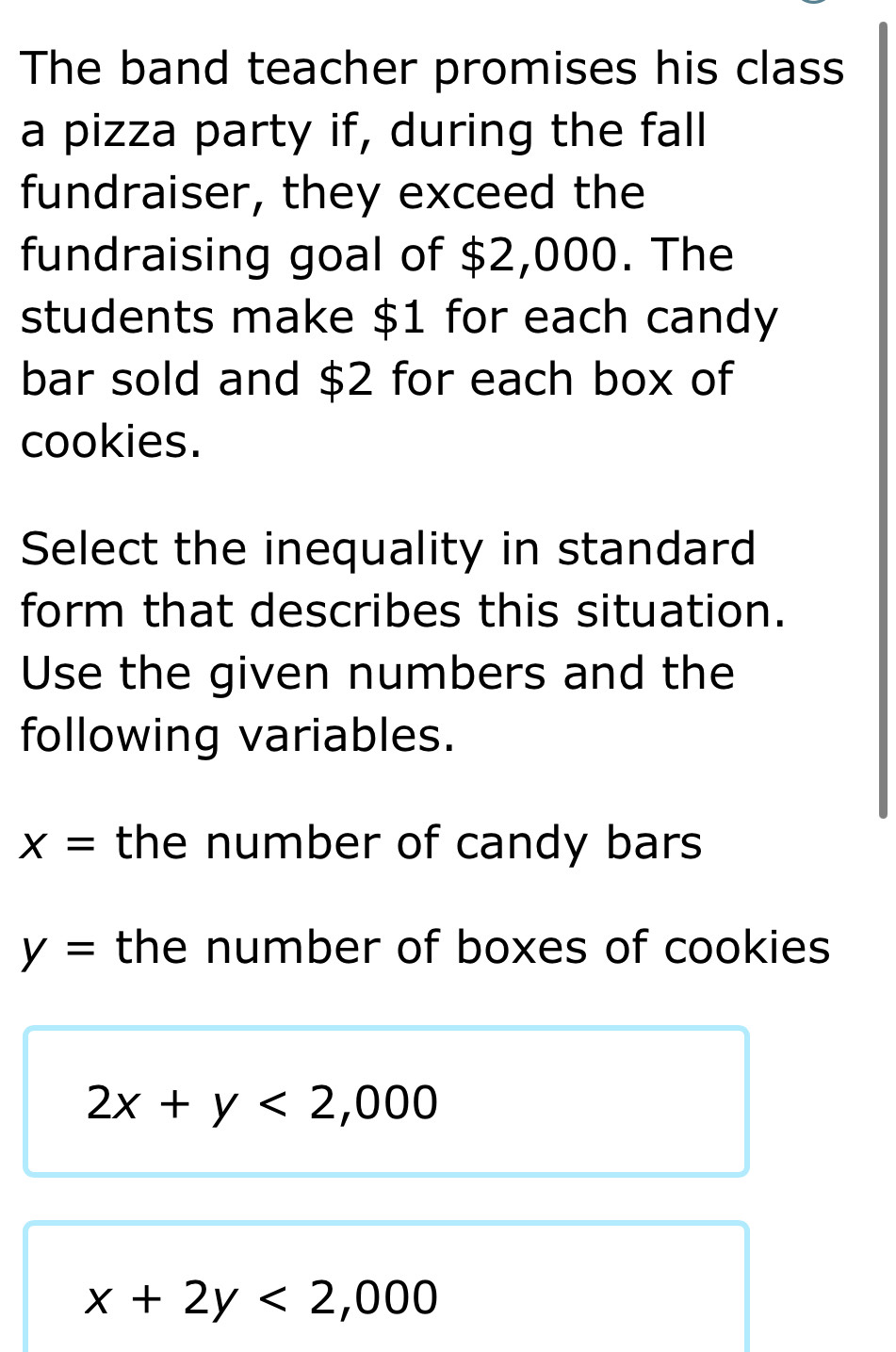 The band teacher promises his class 
a pizza party if, during the fall 
fundraiser, they exceed the 
fundraising goal of $2,000. The 
students make $1 for each candy 
bar sold and $2 for each box of 
cookies. 
Select the inequality in standard 
form that describes this situation. 
Use the given numbers and the 
following variables.
x= the number of candy bars
y= the number of boxes of cookies
2x+y<2,000
x+2y<2,000