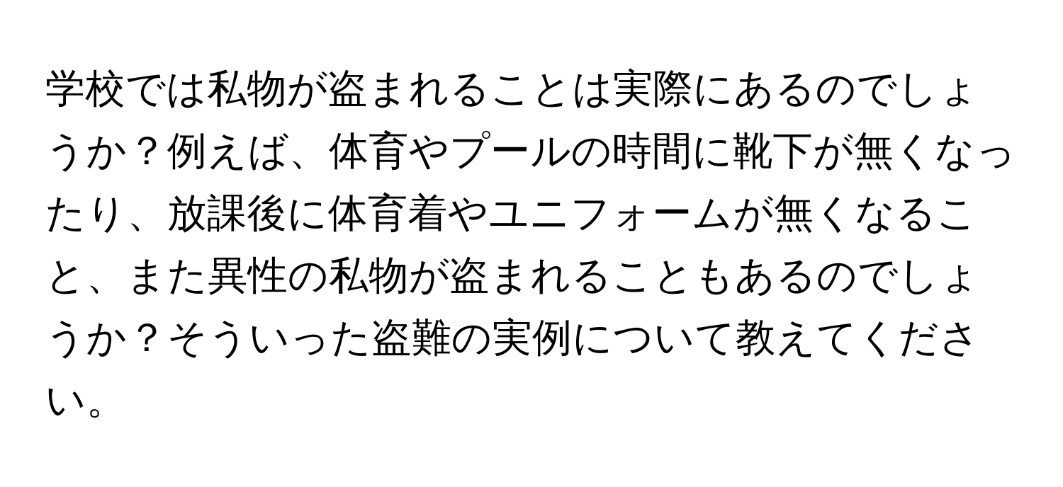 学校では私物が盗まれることは実際にあるのでしょうか？例えば、体育やプールの時間に靴下が無くなったり、放課後に体育着やユニフォームが無くなること、また異性の私物が盗まれることもあるのでしょうか？そういった盗難の実例について教えてください。