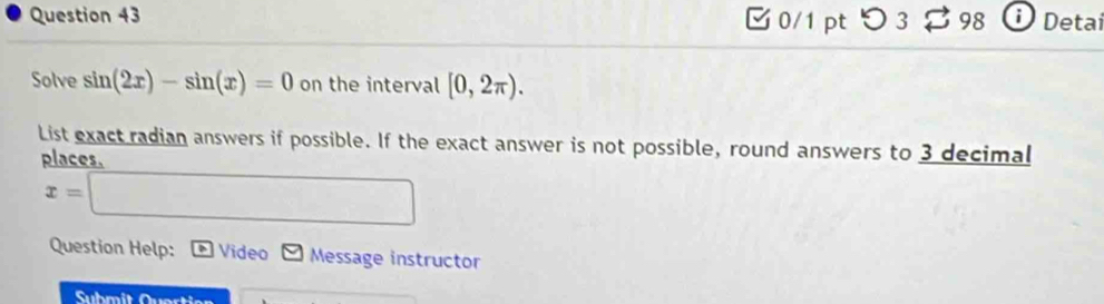 つ 3 98 Detai 
Solve sin (2x)-sin (x)=0 on the interval [0,2π ). 
List exact radian answers if possible. If the exact answer is not possible, round answers to 3 decimal 
places.
x=□
Question Help: Video Message instructor 
Submit Quertien