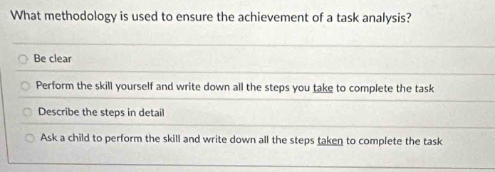 What methodology is used to ensure the achievement of a task analysis?
Be clear
Perform the skill yourself and write down all the steps you take to complete the task
Describe the steps in detail
Ask a child to perform the skill and write down all the steps taken to complete the task